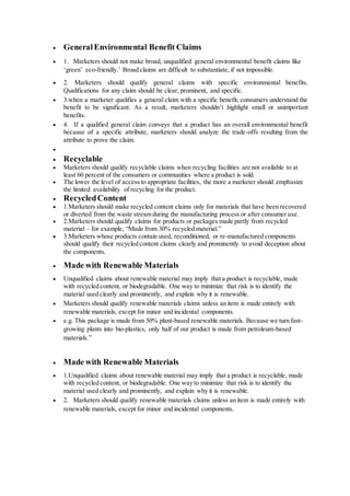  GeneralEnvironmental Benefit Claims
 1. Marketers should not make broad, unqualified general environmental benefit claims like
‘green’ eco-friendly.’ Broad claims are difficult to substantiate, if not impossible.
 2. Marketers should qualify general claims with specific environmental benefits.
Qualifications for any claim should be clear, prominent, and specific.
 3.when a marketer qualifies a general claim with a specific benefit, consumers understand the
benefit to be significant. As a result, marketers shouldn’t highlight small or unimportant
benefits.
 4. If a qualified general claim conveys that a product has an overall environmental benefit
because of a specific attribute, marketers should analyze the trade-offs resulting from the
attribute to prove the claim.

 Recyclable
 Marketers should qualify recyclable claims when recycling facilities are not available to at
least 60 percent of the consumers or communities where a product is sold.
 The lower the level of access to appropriate facilities, the more a marketer should emphasize
the limited availability of recycling for the product.
 RecycledContent
 1.Marketers should make recycled content claims only for materials that have been recovered
or diverted from the waste stream during the manufacturing process or after consumer use.
 2.Marketers should qualify claims for products or packages made partly from recycled
material – for example, “Made from 30% recycled material.”
 3.Marketers whose products contain used, reconditioned, or re-manufactured components
should qualify their recycled content claims clearly and prominently to avoid deception about
the components.
 Made with Renewable Materials
 Unqualified claims about renewable material may imply that a product is recyclable, made
with recycled content, or biodegradable. One way to minimize that risk is to identify the
material used clearly and prominently, and explain why it is renewable.
 Marketers should qualify renewable materials claims unless an item is made entirely with
renewable materials, except for minor and incidental components.
 e.g. This package is made from 50% plant-based renewable materials. Because we turn fast-
growing plants into bio-plastics, only half of our product is made from petroleum-based
materials.”
 Made with Renewable Materials
 1.Unqualified claims about renewable material may imply that a product is recyclable, made
with recycled content, or biodegradable. One way to minimize that risk is to identify the
material used clearly and prominently, and explain why it is renewable.
 2. Marketers should qualify renewable materials claims unless an item is made entirely with
renewable materials, except for minor and incidental components.
 