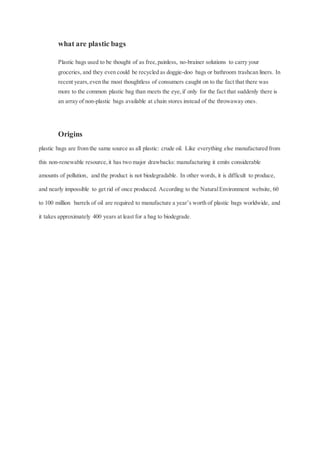 what are plastic bags
Plastic bags used to be thought of as free,painless, no-brainer solutions to carry your
groceries, and they even could be recycled as doggie-doo bags or bathroom trashcan liners. In
recent years,even the most thoughtless of consumers caught on to the fact that there was
more to the common plastic bag than meets the eye,if only for the fact that suddenly there is
an array of non-plastic bags available at chain stores instead of the throwaway ones.
Origins
plastic bags are from the same source as all plastic: crude oil. Like everything else manufactured from
this non-renewable resource,it has two major drawbacks: manufacturing it emits considerable
amounts of pollution, and the product is not biodegradable. In other words, it is difficult to produce,
and nearly impossible to get rid of once produced. According to the NaturalEnvironment website, 60
to 100 million barrels of oil are required to manufacture a year’s worth of plastic bags worldwide, and
it takes approximately 400 years at least for a bag to biodegrade.
 