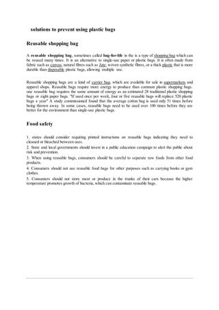 solutions to prevent using plastic bags
Reusable shopping bag
A reusable shopping bag, sometimes called bag-for-life in the is a type of shopping bag which can
be reused many times. It is an alternative to single-use paper or plastic bags. It is often made from
fabric such as canvas, natural fibres such as Jute, woven synthetic fibres, or a thick plastic that is more
durable than disposable plastic bags, allowing multiple use.
Reusable shopping bags are a kind of carrier bag, which are available for sale in supermarkets and
apparel shops. Reusable bags require more energy to produce than common plastic shopping bags.
one reusable bag requires the same amount of energy as an estimated 28 traditional plastic shopping
bags or eight paper bags. "If used once per week, four or five reusable bags will replace 520 plastic
bags a year" A study commissioned found that the average cotton bag is used only 51 times before
being thrown away. In some cases, reusable bags need to be used over 100 times before they are
better for the environment than single-use plastic bags.
Food safety
1. states should consider requiring printed instructions on reusable bags indicating they need to
cleaned or bleached between uses.
2. State and local governments should invest in a public education campaign to alert the public about
risk and prevention.
3. When using reusable bags, consumers should be careful to separate raw foods from other food
products.
4. Consumers should not use reusable food bags for other purposes such as carrying books or gym
clothes.
5. Consumers should not store meat or produce in the trunks of their cars because the higher
temperature promotes growth of bacteria, which can contaminate reusable bags.
 