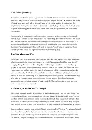 The Use of greenbags
it is obvious how harmful plastic bags are. they are one of the factors why were pollution bad air
sometimes. they are one of the reasons why drainage gets clogged. we won’t be discussing the effects
of plastic bags, however. I believe it’s much better to look on the positive viewpoints than the
negative impacts. So, let’s concentrate on the use of eco friendly bags. These are the best replacement
of plastic bags as they provide much better effects to the users,like you and me, and to the entire
environment.
I’m personally giving companies and organizations two thumbs up for promoting environmentally
friendly bags. I’ve been to a few stores that use eco friendly bags. I was like “Wow, this is not bad at
all. That’s the first time I decided and dedicated myself to totally ban the use of plastic bags. As a
green energy and healthier environment advocator, it would be a lie to my own self to agree with
these stores’ green campaign without applying it on my own. Now, I’ve never been proud than to
share to you what I know and experienced from using eco-friendly bags.
Ideal for Moms and Kids
Eco friendly bags are very useful in many, different ways. They are good personal bags you can use
whenever you go to the grocery store, drop by to a post office or even when taking some time off
shopping. I’m guilty to most of these things because I never go out without an eco-friendly bag
gripped on my hand or hanged on one of my shoulders. Believe me, it works for children too. They
can be messy and get them stained but since these bags are recyclable, you can just wash them like
your normal laundry. A little brush there and a few short here would be enough. See, that’s not how
difficult to reuse eco friendly bags at all. The advantage here is that you won’t need to throw the bag
after using it. That alone can save the environment because a single plastic bag when thrown
anywhere becomes an instant producer of toxic chemicals. That’s when pollution starts to expose
toxins in the air, water and even soil.
Come in Stylish and Colorful Designs
Plastic bags are simply plastics. It means they’re not fashionable at all. They look trash for me. One
reason why eco friendly bags are much better is because they are designed in stylish looks. You can
use them for both casualand semi-formal occasions. Eco friendly bags are definitely attractive than
plastic bags. Whatever you are wearing would be a good match with the eco friendly bags. You just
have to make sure you have the right style and color to make your outfit and bag to appear as partners.
You are probably wondering now what eco friendly bags are made of. Well, they’re not manufactured
in various chemicals, that’s why they are not harmful to use as far as health and environment are
concerned. Most eco friendly bags are made from waste so they are considered as recyclable items.
Do not worry, they are thoroughly processed and well cleaned to assure safety when they are reused.
 