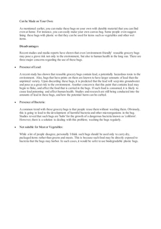 Can be Made on Your Own:
As mentioned earlier, you can make these bags on your own with durable material that you can find
even at home. For instance, you can easily make your own canvas bag. Some people even suggest
lining these bags with plastic so that they can be used for items such as vegetables and other wet
items.
Disadvantages
Recent studies and media reports have shown that even 'environment-friendly' reusable grocery bags
may pose a grave risk not only to the environment, but also to human health in the long run. There are
three major concerns regarding the use of these bags.
 Presence of Lead:
A recent study has shown that reusable grocery bags contain lead, a potentially hazardous toxin to the
environment. Also, bags that have prints on them are known to have larger amounts of lead than the
unprinted variety. Upon discarding these bags, it is predicted that the lead will seep into groundwater
and pose as a great risk to the environment. Another concern is that this paint that contains lead may
begin to flake, and affect the food that is carried in the bags. If such food is consumed, it is likely to
cause lead poisoning and affect human health. Studies and research are still being conducted into the
amounts of lead in these bags, and how the potential harm can be curbed.
 Presence of Bacteria:
A common trend with these grocery bags is that people reuse them without washing them. Obviously,
this is going to lead to the development of harmful bacteria and other microorganisms in the bag.
Studies revealthat such bags are 'hubs' for the growth of a dangerous bacteria known as 'coliform'.
However,there is a solution to dealing with this problem; washing the bags regularly.
 Not suitable for Meat or Vegetables:
While a lot of people disagree, personally I think such bags should be used only to carry dry,
packaged items rather than greens and meats. This is because such food may be directly exposed to
bacteria that the bags may harbor. In such cases,it would be safer to use biodegradable plastic bags.
 
