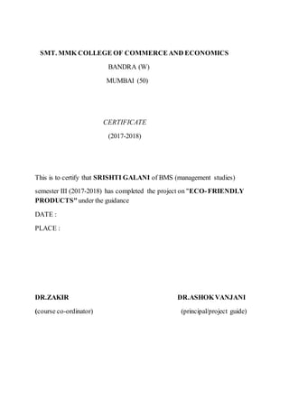 SMT. MMK COLLEGE OF COMMERCEAND ECONOMICS
BANDRA (W)
MUMBAI (50)
CERTIFICATE
(2017-2018)
This is to certify that SRISHTI GALANI of BMS (management studies)
semester III (2017-2018) has completed the project on "ECO-FRIENDLY
PRODUCTS"under the guidance
DATE :
PLACE :
DR.ZAKIR DR.ASHOKVANJANI
(course co-ordinator) (principal/project guide)
 