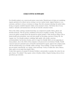 EXECUTIVE SUMMARY
Eco-friendly products are a step towards nature conservation. Manufacturers of today are considering
organic garments to be ethical, and are striving to set new market trends. Apparel business is very
enormous, and there is always a resistance to change. But with consumers dictating the market today;
having an 'organic wardrobe' depends wholly on the consumer's choice. The bottom line of every
market is 'demand', and manufacturers will only do what the consumers' desire.
Most of the clothes and bags manufactured today are composed of synethic fabrics, plastic and
harmful chemicals. This has greatly contributed to the process of global warming. The growing
concern for global warming boosts the demand for organic products. With chemicals taking a toll on
human health and environment, more and more people are becoming conscious of living life; the
'organic way'. Eco friendly products combining high quality with socially conscious
environmentalism has become a faction, and is in vogue Eco friendly labels are now appearing on
many products, due to the efforts of the companies to be perceived as environment friendly. Health
concerns represent a potential source of benefits and demand for organic apparel. Our company deals
with the manufacturing of eco-friendly clothes and bags. 'Green clothing' is made from hundred
percent organic materials like soy, organic cotton and hemp. Variety of clothes like skirts, blouses,
shirts, pants, etc are made from organic fibers.
It takes three-quarters of a pound of chemical fertilizers and pesticides to produce the cotton for one
pair of jeans. The solution? Buy organic cotton or bamboo clothes. Organic farming releases fewer
greenhouse gas emissions.
 