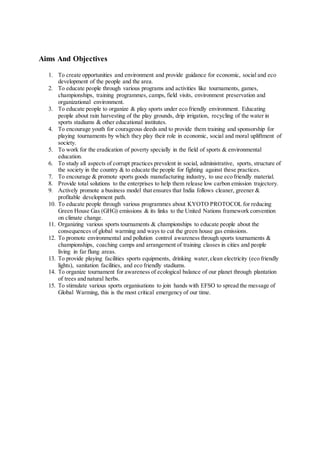 Aims And Objectives
1. To create opportunities and environment and provide guidance for economic, social and eco
development of the people and the area.
2. To educate people through various programs and activities like tournaments, games,
championships, training programmes, camps, field visits, environment preservation and
organizational environment.
3. To educate people to organize & play sports under eco friendly environment. Educating
people about rain harvesting of the play grounds, drip irrigation, recycling of the water in
sports stadiums & other educational institutes.
4. To encourage youth for courageous deeds and to provide them training and sponsorship for
playing tournaments by which they play their role in economic, social and moral upliftment of
society.
5. To work for the eradication of poverty specially in the field of sports & environmental
education.
6. To study all aspects of corrupt practices prevalent in social, administrative, sports, structure of
the society in the country & to educate the people for fighting against these practices.
7. To encourage & promote sports goods manufacturing industry, to use eco friendly material.
8. Provide total solutions to the enterprises to help them release low carbon emission trajectory.
9. Actively promote a business model that ensures that India follows cleaner, greener &
profitable development path.
10. To educate people through various programmes about KYOTO PROTOCOL for reducing
Green House Gas (GHG) emissions & its links to the United Nations framework convention
on climate change.
11. Organizing various sports tournaments & championships to educate people about the
consequences of global warming and ways to cut the green house gas emissions.
12. To promote environmental and pollution control awareness through sports tournaments &
championships, coaching camps and arrangement of training classes in cities and people
living in far flung areas.
13. To provide playing facilities sports equipments, drinking water,clean electricity (eco friendly
lights), sanitation facilities, and eco friendly stadiums.
14. To organize tournament for awareness of ecological balance of our planet through plantation
of trees and natural herbs.
15. To stimulate various sports organisations to join hands with EFSO to spread the message of
Global Warming, this is the most critical emergency of our time.
 