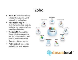 Zoho
• What the tool does: Online
   collaboration, business, and
   productivity applications.
• How does it help me??
   Centrally locates files, projects,
   contacts, and much more from
   a web based platform
• Top benefit: Accessibility!
   Your whole team can access
   any file, get contact info, and
   collaborate from anywhere.
• Cost:$20 - $80 per month
• Platform (web based, ios,
  android): Pc, Mac, android
 
