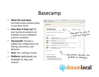 Basecamp
• What the tool does:
   Centrally locates company data
   in one place online.
• How does it help me? All
   your businesses projects are
   available to your employees
   anytime, anywhere.
• Top benefit: Provides a
   platform for collaboration, file
   sharing, discussions, and
   decisions.
• Cost: $20 - $150 per month
• Platform (web based, ios,
  android): Pc, Mac, and
   android
 