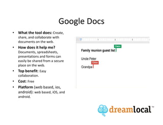 Google Docs
• What the tool does: Create,
   share, and collaborate with
   documents on the web.
• How does it help me?
   Documents, spreadsheets,
   presentations and forms can
   easily be shared from a secure
   place on the web.
• Top benefit: Easy
   collaboration.
• Cost: Free
• Platform (web based, ios,
  android): web based, iOS, and
   android.
 