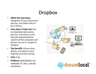 Dropbox
• What the tool does:
   Intergrates all your documents,
   pictures, and videos with all
   your devices.
• How does it help me? You
   can download documents,
   pictures, and videos to and
   they will automatically be
   saved to all the computers and
   phones you use or straight to
   Dropbox.
• Top benefit: All your docs,
   photos, and videos at your
   fingertips and easy sharing.
• Cost: Free
• Platform (web based, ios,
  android): PC, Mac, android,
   and iphone.
 
