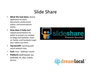 Slide Share
• What the tool does: Online
   application to share
   documents, professional
   videos, and presentations
   online.
• How does it help me?
   Upload presentations for
   public or private use, embed
   on blogs and websites, share
   on Twitter and Facebook to get
   your videos out there.
• Top benefit: Synching with
   social network sites.
• Cost: Free - $249 per month.
• Platform (web based, ios,
  android): PC, Mac, mobile
   devices
 
