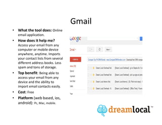 Gmail
• What the tool does: Online
   email application.
• How does it help me?
   Access your email from any
   computer or mobile device
   anywhere, anytime. Imports
   your contact lists from several
   different address books. Less
   spam and tons of storage.
• Top benefit: Being able to
   access your email from any
   device and the ability to
   import email contacts easily.
• Cost: Free
• Platform (web based, ios,
  android): Pc, Mac, mobile.
 