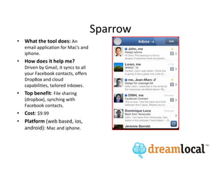 Sparrow
• What the tool does: An
   email application for Mac’s and
   iphone.
• How does it help me?
   Driven by Gmail, it syncs to all
   your Facebook contacts, offers
   DropBox and cloud
   capabilities, tailored inboxes.
• Top benefit: File sharing
   (dropbox), synching with
   Facebook contacts.
• Cost: $9.99
• Platform (web based, ios,
  android): Mac and iphone.
 