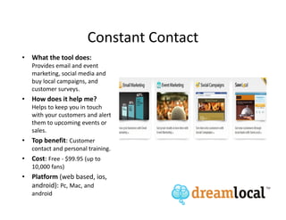 Constant Contact
• What the tool does:
   Provides email and event
   marketing, social media and
   buy local campaigns, and
   customer surveys.
• How does it help me?
   Helps to keep you in touch
   with your customers and alert
   them to upcoming events or
   sales.
• Top benefit: Customer
   contact and personal training.
• Cost: Free - $99.95 (up to
   10,000 fans)
• Platform (web based, ios,
  android): Pc, Mac, and
   android
 