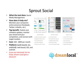 Sprout Social
• What the tool does: Social
    Media Management.
• How does it help me?
    Monitors your companies
    online presence (Facebook,
    Twitter, LinkedIn, etc.)
• Top benefit: Publish and
    schedule updates, monitor
    your brand and your
    competitors, and connect with
    target markets.
• Cost: $39 - $899 per month
• Platform (web based, ios,
  android): web based, iOS, and
    android
•   If you are interested, let me
    know, Dream Local gets a
    discount!
 