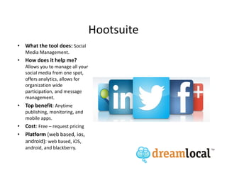 Hootsuite
• What the tool does: Social
   Media Management.
• How does it help me?
   Allows you to manage all your
   social media from one spot,
   offers analytics, allows for
   organization wide
   participation, and message
   management.
• Top benefit: Anytime
   publishing, monitoring, and
   mobile apps.
• Cost: Free – request pricing
• Platform (web based, ios,
  android): web based, iOS,
   android, and blackberry.
 