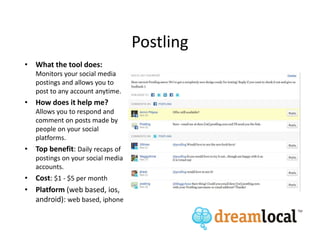 Postling
• What the tool does:
   Monitors your social media
   postings and allows you to
   post to any account anytime.
• How does it help me?
   Allows you to respond and
   comment on posts made by
   people on your social
   platforms.
• Top benefit: Daily recaps of
   postings on your social media
   accounts.
• Cost: $1 - $5 per month
• Platform (web based, ios,
  android): web based, iphone
 