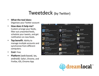 Tweetdeck (by Twitter)
• What the tool does:
   Organizes your Twitter account
• How does it help me?
   Custom arrange your feeds,
   filter out unwanted feeds,
   schedule your tweets, and get
   notification on new feeds.
• Top benefit: Ability to
   manage multiple accounts and
   synchronize from different
   computers.
• Cost: Free
• Platform (web based, ios,
  android): Safari, Chrome, and
   Firefox, iOS, Chrome App
 