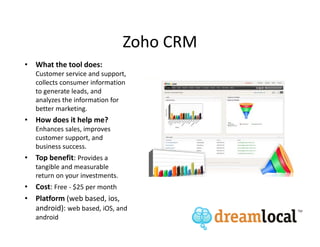 Zoho CRM
• What the tool does:
   Customer service and support,
   collects consumer information
   to generate leads, and
   analyzes the information for
   better marketing.
• How does it help me?
   Enhances sales, improves
   customer support, and
   business success.
• Top benefit: Provides a
   tangible and measurable
   return on your investments.
• Cost: Free - $25 per month
• Platform (web based, ios,
  android): web based, iOS, and
   android
 