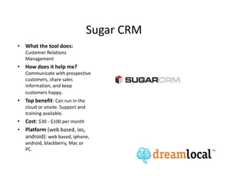 Sugar CRM
• What the tool does:
   Customer Relations
   Management
• How does it help me?
   Communicate with prospective
   customers, share sales
   information, and keep
   customers happy.
• Top benefit: Can run in the
   cloud or onsite. Support and
   training available.
• Cost: $30 - $100 per month
• Platform (web based, ios,
  android): web based, iphone,
   android, blackberry, Mac or
   PC.
 