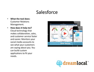 Salesforce
• What the tool does:
  Customer Relations
  Management.
• How does it help me?
  Cloud technology that
  makes collaboration, sales,
  and customer service faster
  and easier. Monitors your
  social media accounts to
  see what your customers
  are saying about you. You
  can build custom
  applications to fit your
  needs.
 