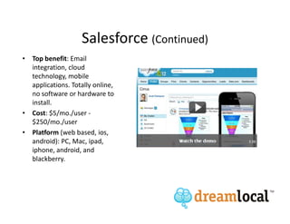 Salesforce (Continued)
• Top benefit: Email
  integration, cloud
  technology, mobile
  applications. Totally online,
  no software or hardware to
  install.
• Cost: $5/mo./user -
  $250/mo./user
• Platform (web based, ios,
  android): PC, Mac, ipad,
  iphone, android, and
  blackberry.
 