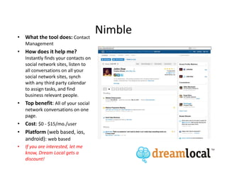 • What the tool does: Contact
                                       Nimble
    Management
• How does it help me?
    Instantly finds your contacts on
    social network sites, listen to
    all conversations on all your
    social network sites, synch
    with any third party calendar
    to assign tasks, and find
    business relevant people.
• Top benefit: All of your social
    network conversations on one
    page.
• Cost: $0 - $15/mo./user
• Platform (web based, ios,
  android): web based
•   If you are interested, let me
    know, Dream Local gets a
    discount!
 