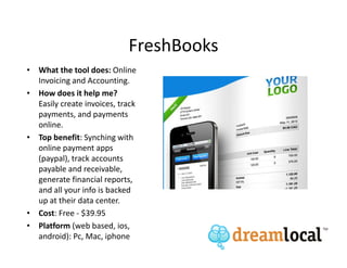 FreshBooks
• What the tool does: Online
  Invoicing and Accounting.
• How does it help me?
  Easily create invoices, track
  payments, and payments
  online.
• Top benefit: Synching with
  online payment apps
  (paypal), track accounts
  payable and receivable,
  generate financial reports,
  and all your info is backed
  up at their data center.
• Cost: Free - $39.95
• Platform (web based, ios,
  android): Pc, Mac, iphone
 