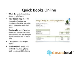 Quick Books Online
• What the tool does: Online
   Accounting Software
• How does it help me? All
   your data is back up, pay
   employees, banking, invoicing,
   report generation and much
   more.
• Top benefit: No software to
   download, completely online,
   free support, and the ability to
   import contacts and financial
   data.
• Cost: $12.95 – $63.16 per
   month
• Platform (web based, ios,
  android): Pc, Mac, iphone,
   ipad, android, and blackberry.
 