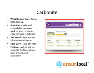 Carbonite
• What the tool does: Online
  Data Back Up.
• How does it help me?
  Instantly backs up your
  work on your computer
  after software installation.
• Top benefit: Restores lost
  information with ease.
• Cost: $299 - $599 per year.
• Platform (web based, ios,
  android): Pc, Mac, iphone,
  ipad, android, and
  blackberry.
 