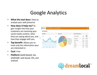 Google Analytics
• What the tool does: Tools to
   analyze your web presence
• How does it help me? To
   gain insight into how your
   customers are receiving your
   social media content, what
   they are saying about you, and
   how they engage with you.
• Top benefit: Allows you to
   track only the information your
   are interested in.
• Cost: Free
• Platform (web based, ios,
  android): web based, iOS, and
   android
 
