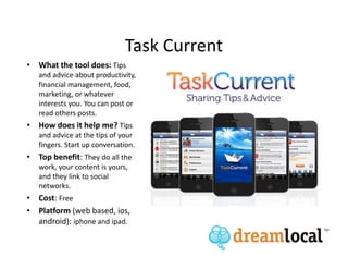 Task Current
• What the tool does: Tips
   and advice about productivity,
   financial management, food,
   marketing, or whatever
   interests you. You can post or
   read others posts.
• How does it help me? Tips
   and advice at the tips of your
   fingers. Start up conversation.
• Top benefit: They do all the
   work, your content is yours,
   and they link to social
   networks.
• Cost: Free
• Platform (web based, ios,
  android): iphone and ipad.
 
