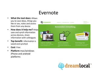 Evernote
• What the tool does: Allows
   you to save ideas, things you
   like or see, notes and access
   them from any device
• How does it help me? Helps
   save and synch information
   across devices, share
   information with colleagues
• Top benefit: Information is
   saved and synched
• Cost: Free
• Platform mac/windows
  iPhone and android
  platforms
 