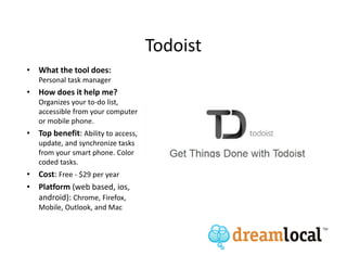 Todoist
• What the tool does:
   Personal task manager
• How does it help me?
   Organizes your to-do list,
   accessible from your computer
   or mobile phone.
• Top benefit: Ability to access,
   update, and synchronize tasks
   from your smart phone. Color
   coded tasks.
• Cost: Free - $29 per year
• Platform (web based, ios,
  android): Chrome, Firefox,
   Mobile, Outlook, and Mac
 