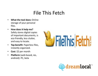 File This Fetch
• What the tool does: Online
  storage of your personal
  files.
• How does it help me?
  Safely stores digital copies
  of important documents, is
  eco friendly, less clutter,
  and easy to locate.
• Top benefit: Paperless files,
  instantly organized.
• Cost: $2 per month
• Platform (web based, ios,
  android): PC, beta
 