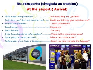 No aeroporto (chegada ao destino)
                          At the airport ( Arrival)

•   Pode ajudar-me por favor?...................... Could you help me , please?
•   Pode dizer-me/ dar-me/ mostrar-me?....... Could you tell me/ give me/show me?
•   Eu não compreendo. …………………………………..I don’t understand
•   Com licença………………………………………………….Excuse me
•   Desculpe-me…………………………………………………I’m sorry
•   Onde fica o balcão de informações? …………..Where is the information desk?
•   Onde posso apanhar um taxi?...................Where can I take a taxi?
•   Pode ajudar-me a levar a bagagem ……………Could you help me take the luggage?
 