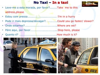 No Taxi – In a taxi
• Leve-me a esta morada, por favor?........Take me to this
  address,please
• Estou com pressa................................ I’m in a hurry
• Pode ir mais depressa/devagar?. …………..Could you go faster/ slower?
• Onde estamos?………………………………………..Where are we?
• Páre aqui, por favor………………………………...Stop here, please
• Quanto é? …………………………………………….…How much is it?
 