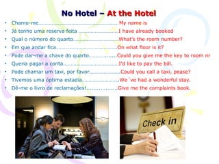 No Hotel – At the Hotel
•   Chamo-me……………………………………………….…. My name is
•   Já tenho uma reserva feita …………………………I have already booked
•   Qual o número do quarto…………………………….What’s the room number?
•   Em que andar fica……………………………………….On what floor is it?
•   Pode dar-me a chave do quarto………….......Could you give me the key to room nr
•   Queria pagar a conta……………………………………I’d like to pay the bill.
•   Pode chamar um taxi, por favor…………………..Could you call a taxi, pease?
•   Tivemos uma óptima estadia……………………….We´ve had a wonderful stay.
•   Dê-me o livro de reclamações!..................Give me the complaints book.
 