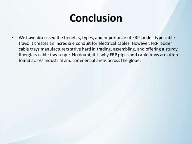 Conclusion
• We have discussed the benefits, types, and importance of FRP ladder-type cable
trays. It creates an incredible conduit for electrical cables. However, FRP ladder
cable trays manufacturers strive hard in trading, assembling, and offering a sturdy
fiberglass cable tray scope. No doubt, it is why FRP pipes and cable trays are often
found across industrial and commercial areas across the globe.
 