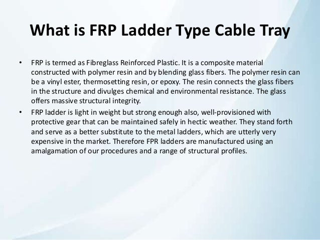 What is FRP Ladder Type Cable Tray
• FRP is termed as Fibreglass Reinforced Plastic. It is a composite material
constructed with polymer resin and by blending glass fibers. The polymer resin can
be a vinyl ester, thermosetting resin, or epoxy. The resin connects the glass fibers
in the structure and divulges chemical and environmental resistance. The glass
offers massive structural integrity.
• FRP ladder is light in weight but strong enough also, well-provisioned with
protective gear that can be maintained safely in hectic weather. They stand forth
and serve as a better substitute to the metal ladders, which are utterly very
expensive in the market. Therefore FPR ladders are manufactured using an
amalgamation of our procedures and a range of structural profiles.
 