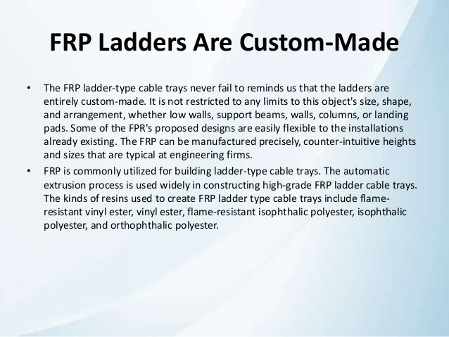 FRP Ladders Are Custom-Made
• The FRP ladder-type cable trays never fail to reminds us that the ladders are
entirely custom-made. It is not restricted to any limits to this object's size, shape,
and arrangement, whether low walls, support beams, walls, columns, or landing
pads. Some of the FPR's proposed designs are easily flexible to the installations
already existing. The FRP can be manufactured precisely, counter-intuitive heights
and sizes that are typical at engineering firms.
• FRP is commonly utilized for building ladder-type cable trays. The automatic
extrusion process is used widely in constructing high-grade FRP ladder cable trays.
The kinds of resins used to create FRP ladder type cable trays include flame-
resistant vinyl ester, vinyl ester, flame-resistant isophthalic polyester, isophthalic
polyester, and orthophthalic polyester.
 
