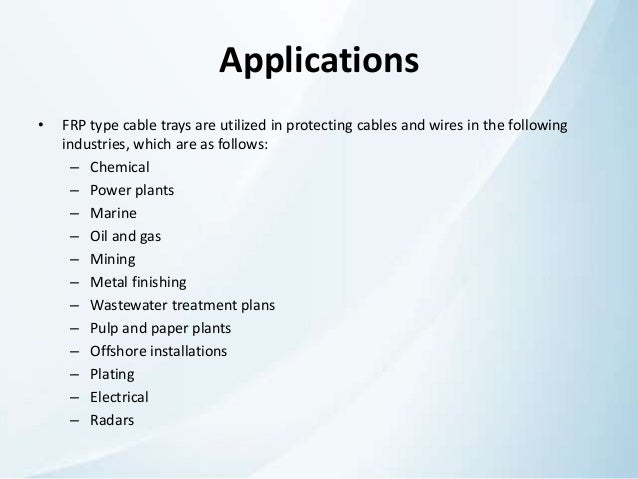 Applications
• FRP type cable trays are utilized in protecting cables and wires in the following
industries, which are as follows:
– Chemical
– Power plants
– Marine
– Oil and gas
– Mining
– Metal finishing
– Wastewater treatment plans
– Pulp and paper plants
– Offshore installations
– Plating
– Electrical
– Radars
 