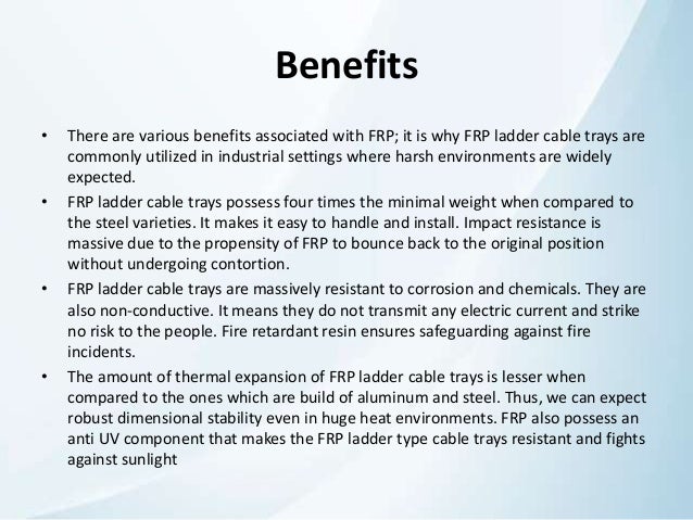 Benefits
• There are various benefits associated with FRP; it is why FRP ladder cable trays are
commonly utilized in industrial settings where harsh environments are widely
expected.
• FRP ladder cable trays possess four times the minimal weight when compared to
the steel varieties. It makes it easy to handle and install. Impact resistance is
massive due to the propensity of FRP to bounce back to the original position
without undergoing contortion.
• FRP ladder cable trays are massively resistant to corrosion and chemicals. They are
also non-conductive. It means they do not transmit any electric current and strike
no risk to the people. Fire retardant resin ensures safeguarding against fire
incidents.
• The amount of thermal expansion of FRP ladder cable trays is lesser when
compared to the ones which are build of aluminum and steel. Thus, we can expect
robust dimensional stability even in huge heat environments. FRP also possess an
anti UV component that makes the FRP ladder type cable trays resistant and fights
against sunlight
 