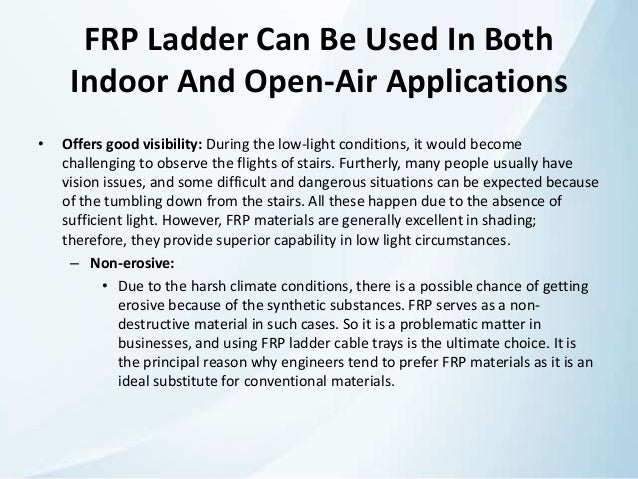 FRP Ladder Can Be Used In Both
Indoor And Open-Air Applications
• Offers good visibility: During the low-light conditions, it would become
challenging to observe the flights of stairs. Furtherly, many people usually have
vision issues, and some difficult and dangerous situations can be expected because
of the tumbling down from the stairs. All these happen due to the absence of
sufficient light. However, FRP materials are generally excellent in shading;
therefore, they provide superior capability in low light circumstances.
– Non-erosive:
• Due to the harsh climate conditions, there is a possible chance of getting
erosive because of the synthetic substances. FRP serves as a non-
destructive material in such cases. So it is a problematic matter in
businesses, and using FRP ladder cable trays is the ultimate choice. It is
the principal reason why engineers tend to prefer FRP materials as it is an
ideal substitute for conventional materials.
 