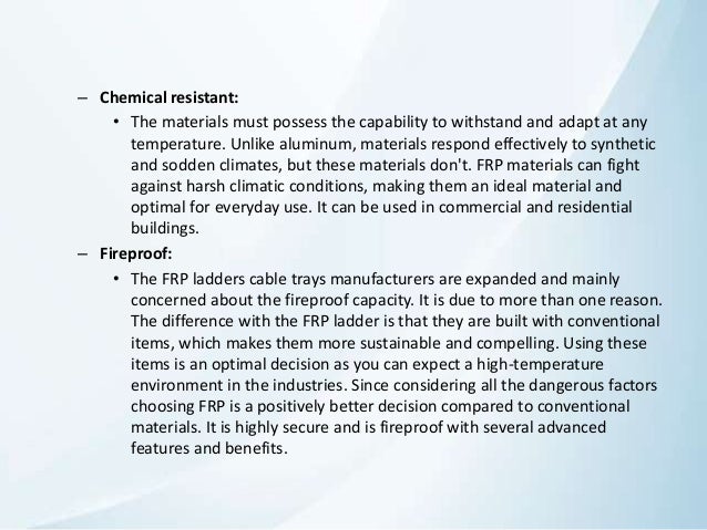 – Chemical resistant:
• The materials must possess the capability to withstand and adapt at any
temperature. Unlike aluminum, materials respond effectively to synthetic
and sodden climates, but these materials don't. FRP materials can fight
against harsh climatic conditions, making them an ideal material and
optimal for everyday use. It can be used in commercial and residential
buildings.
– Fireproof:
• The FRP ladders cable trays manufacturers are expanded and mainly
concerned about the fireproof capacity. It is due to more than one reason.
The difference with the FRP ladder is that they are built with conventional
items, which makes them more sustainable and compelling. Using these
items is an optimal decision as you can expect a high-temperature
environment in the industries. Since considering all the dangerous factors
choosing FRP is a positively better decision compared to conventional
materials. It is highly secure and is fireproof with several advanced
features and benefits.
 