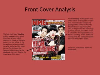 Front Cover AnalysisThis main image challenges the idea of the female stereotype because the men are stood in the background, posing and the woman is shown to be violent as she is punching. This idea, of the person in the main image punching forward, toward the screen is suitable for this magazine because Karen is punching  at the  reader and consequently, this creates interaction  between NME and the reader.The Yeah Yeah Yeahs’ headline and the teasers that are about them have all been linked together by the use of the same colours, red and yellow, so that the audience can automatically see what is what and it is easier to read. The font used also happens to be the same as the masthead, therefore showing the importance of the band.The teaser, ‘Live report’, makes the reader want 