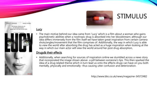 STIMULUS
Lucy
• The main motive behind our idea came from 'Lucy' which is a film about a woman who gains
psychokinetic abilities when a nootropic drug is absorbed into her bloodstream; although our
idea differs immensely from the film itself we have taken great inspiration from certain camera
shots/angles/movement that the film comprises of. Additionally, the way in which Lucy is able
to view the world after absorbing the drug has acted as a huge inspiration when looking at the
way in which our main actor will view the world around her post drug absorption,
Drugs& their effects
• Additionally, when searching for sources of inspiration online we stumbled across a news story
that incorporated the image shown above- a pill between someone's lips. This then sparked the
idea of a drug related theme which in turn lead us onto the effects drugs can have on you both
mentally, physically and emotionally- thus causing utter confusion and deterioration.
http://www.bbc.co.uk/news/magazine-34572482
 