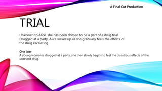 TRIAL
Unknown to Alice, she has been chosen to be a part of a drug trial.
Drugged at a party, Alice wakes up as she gradually feels the effects of
the drug escalating.
One liner
A young woman is drugged at a party, she then slowly begins to feel the disastrous effects of the
untested drug.
A Final Cut Production
 