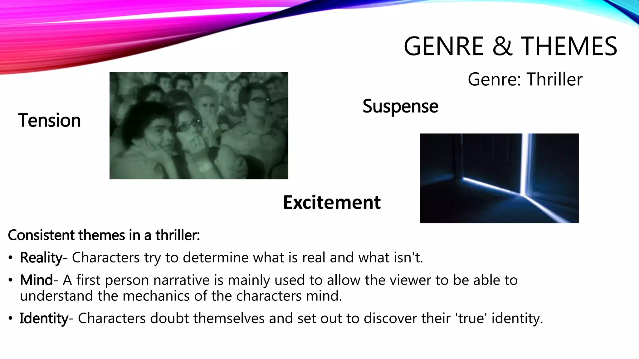 GENRE & THEMES
Consistent themes in a thriller:
• Reality- Characters try to determine what is real and what isn't.
• Mind- A first person narrative is mainly used to allow the viewer to be able to
understand the mechanics of the characters mind.
• Identity- Characters doubt themselves and set out to discover their 'true' identity.
Suspense
Tension
Excitement
Genre: Thriller
 