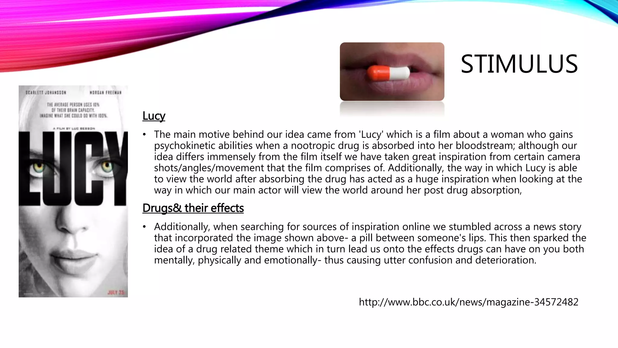STIMULUS
Lucy
• The main motive behind our idea came from 'Lucy' which is a film about a woman who gains
psychokinetic abilities when a nootropic drug is absorbed into her bloodstream; although our
idea differs immensely from the film itself we have taken great inspiration from certain camera
shots/angles/movement that the film comprises of. Additionally, the way in which Lucy is able
to view the world after absorbing the drug has acted as a huge inspiration when looking at the
way in which our main actor will view the world around her post drug absorption,
Drugs& their effects
• Additionally, when searching for sources of inspiration online we stumbled across a news story
that incorporated the image shown above- a pill between someone's lips. This then sparked the
idea of a drug related theme which in turn lead us onto the effects drugs can have on you both
mentally, physically and emotionally- thus causing utter confusion and deterioration.
http://www.bbc.co.uk/news/magazine-34572482
 