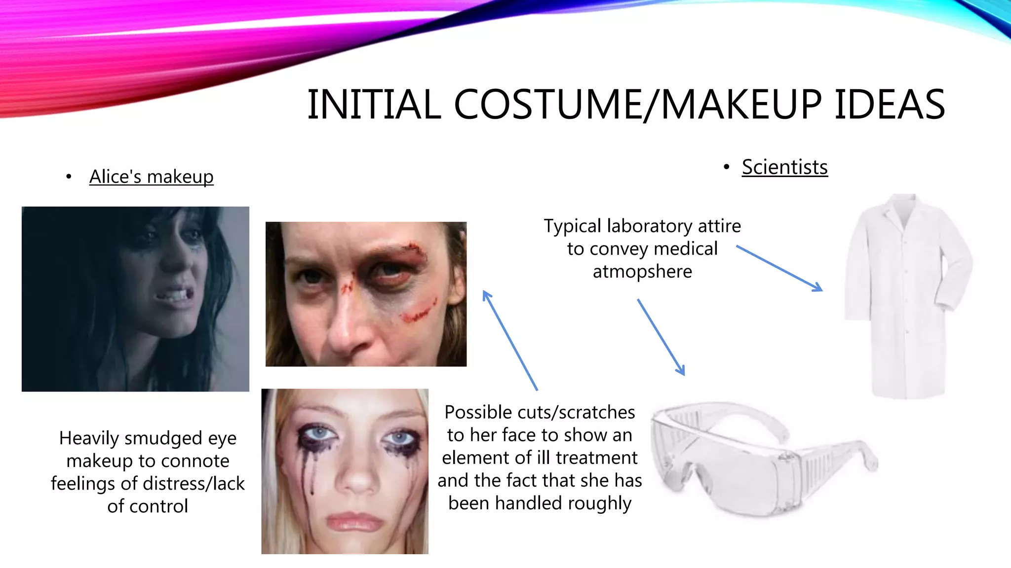 INITIAL COSTUME/MAKEUP IDEAS
• Scientists
Typical laboratory attire
to convey medical
atmopshere
• Alice's makeup
Heavily smudged eye
makeup to connote
feelings of distress/lack
of control
Possible cuts/scratches
to her face to show an
element of ill treatment
and the fact that she has
been handled roughly
 