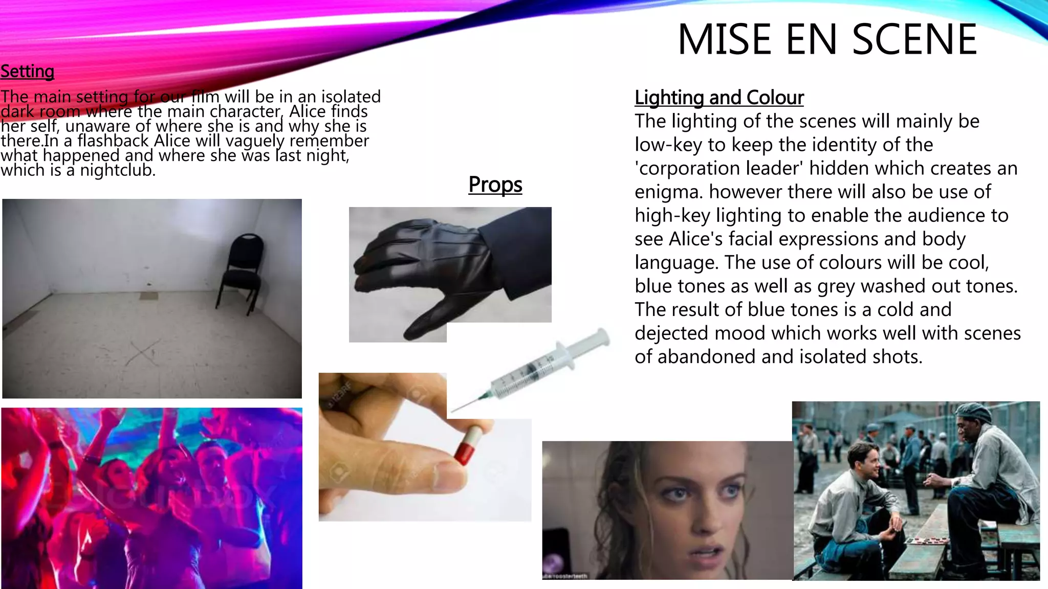 MISE EN SCENE
Setting
The main setting for our film will be in an isolated
dark room where the main character, Alice finds
her self, unaware of where she is and why she is
there.In a flashback Alice will vaguely remember
what happened and where she was last night,
which is a nightclub.
Props
Lighting and Colour
The lighting of the scenes will mainly be
low-key to keep the identity of the
'corporation leader' hidden which creates an
enigma. however there will also be use of
high-key lighting to enable the audience to
see Alice's facial expressions and body
language. The use of colours will be cool,
blue tones as well as grey washed out tones.
The result of blue tones is a cold and
dejected mood which works well with scenes
of abandoned and isolated shots.
 
